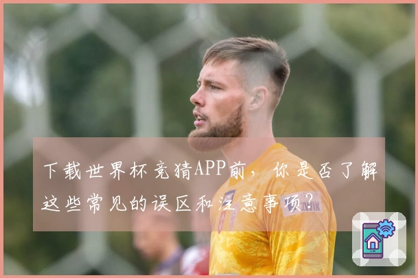 下载世界杯竞猜APP前，你是否了解这些常见的误区和注意事项？