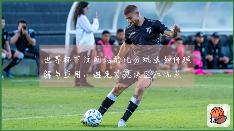 世界杯下注网站的比分玩法如何理解与应用，避免常见误区和坑点