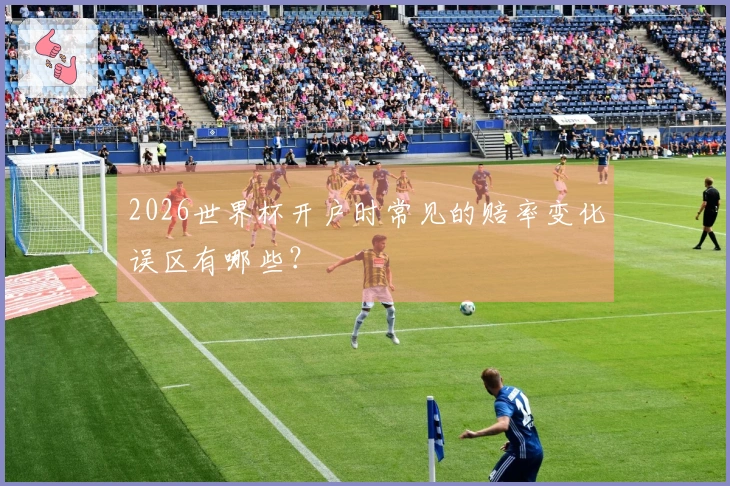 2026世界杯开户时常见的赔率变化误区有哪些？